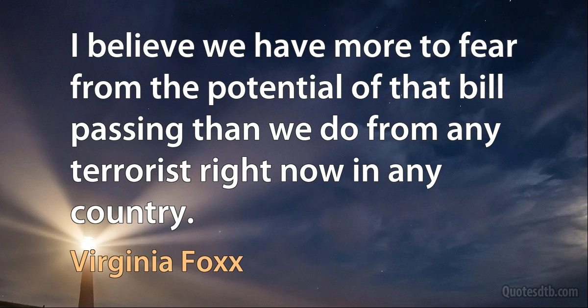 I believe we have more to fear from the potential of that bill passing than we do from any terrorist right now in any country. (Virginia Foxx)