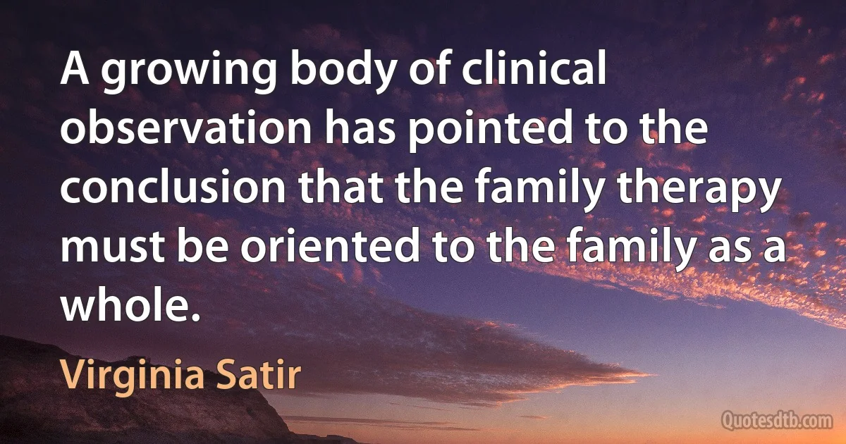 A growing body of clinical observation has pointed to the conclusion that the family therapy must be oriented to the family as a whole. (Virginia Satir)