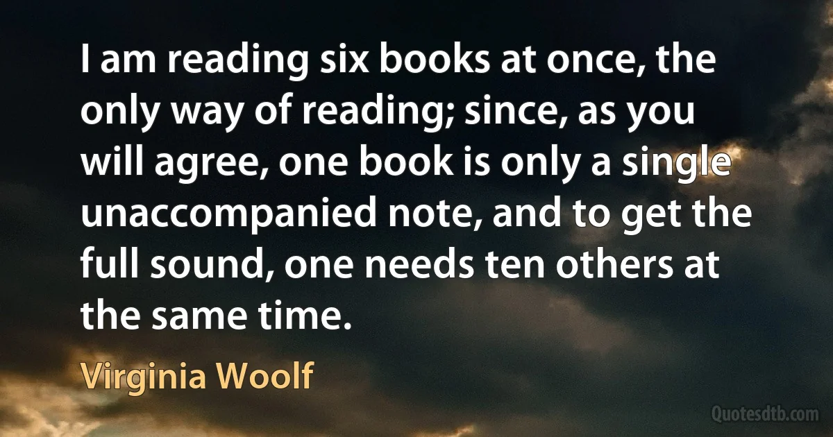 I am reading six books at once, the only way of reading; since, as you will agree, one book is only a single unaccompanied note, and to get the full sound, one needs ten others at the same time. (Virginia Woolf)