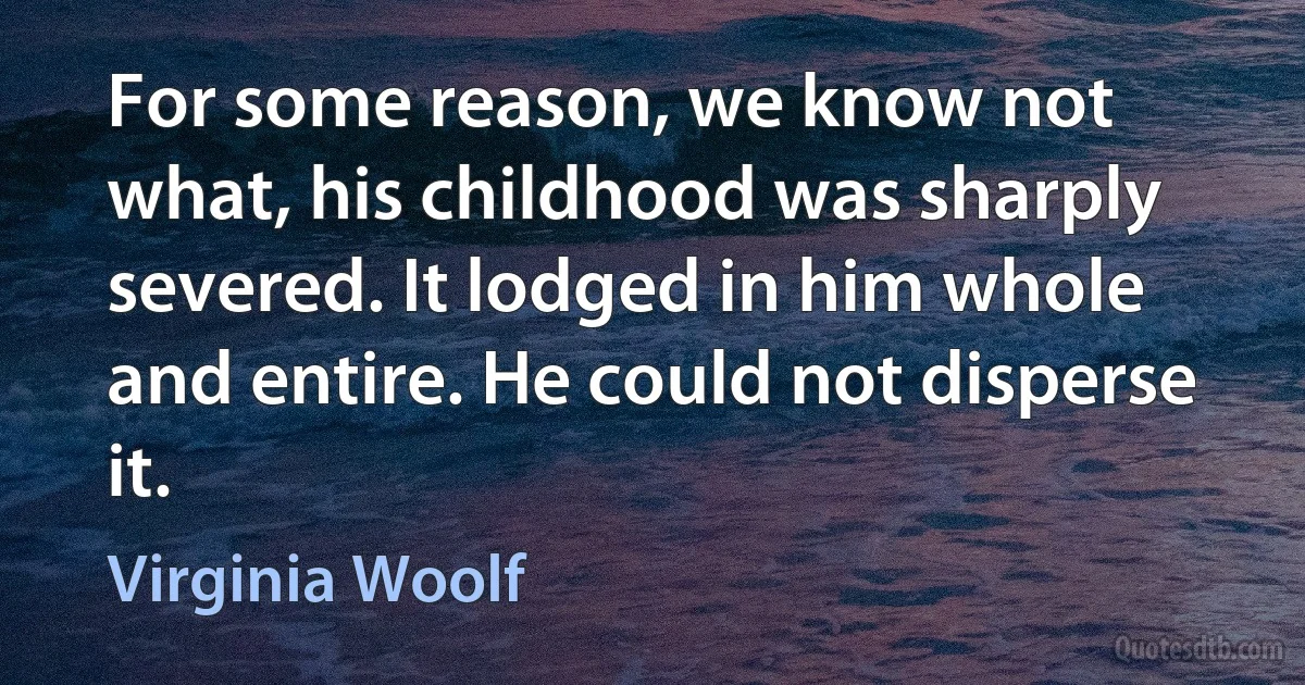 For some reason, we know not what, his childhood was sharply severed. It lodged in him whole and entire. He could not disperse it. (Virginia Woolf)