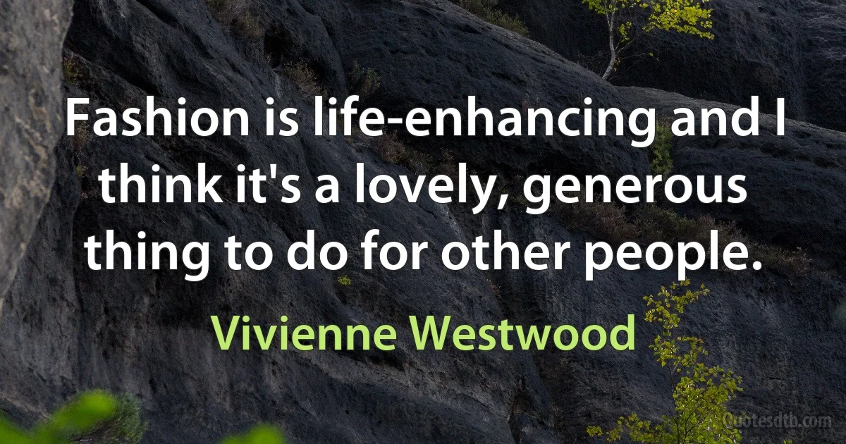 Fashion is life-enhancing and I think it's a lovely, generous thing to do for other people. (Vivienne Westwood)