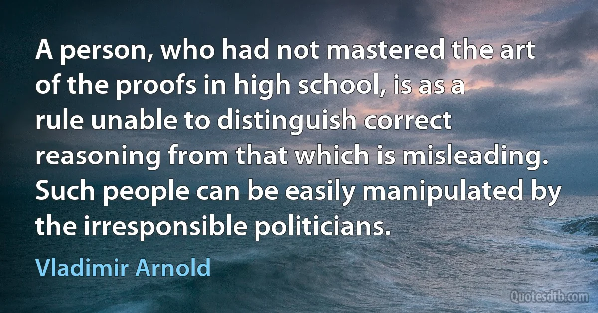 A person, who had not mastered the art of the proofs in high school, is as a rule unable to distinguish correct reasoning from that which is misleading. Such people can be easily manipulated by the irresponsible politicians. (Vladimir Arnold)