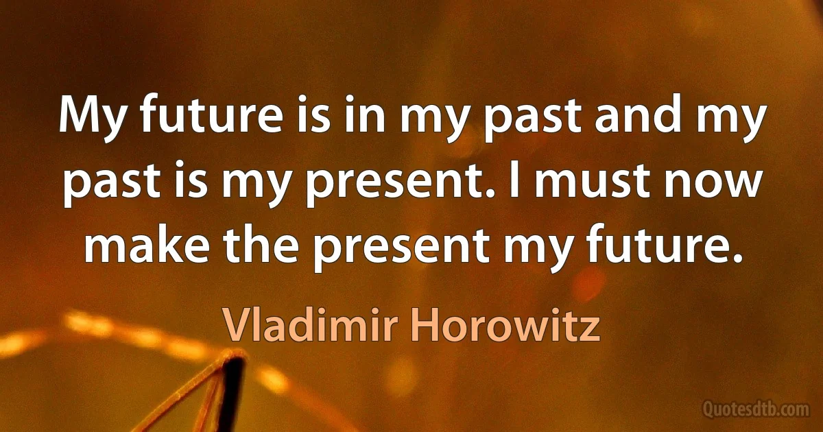 My future is in my past and my past is my present. I must now make the present my future. (Vladimir Horowitz)