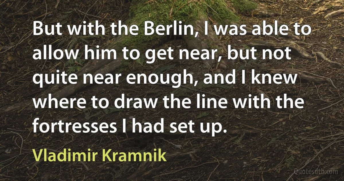 But with the Berlin, I was able to allow him to get near, but not quite near enough, and I knew where to draw the line with the fortresses I had set up. (Vladimir Kramnik)