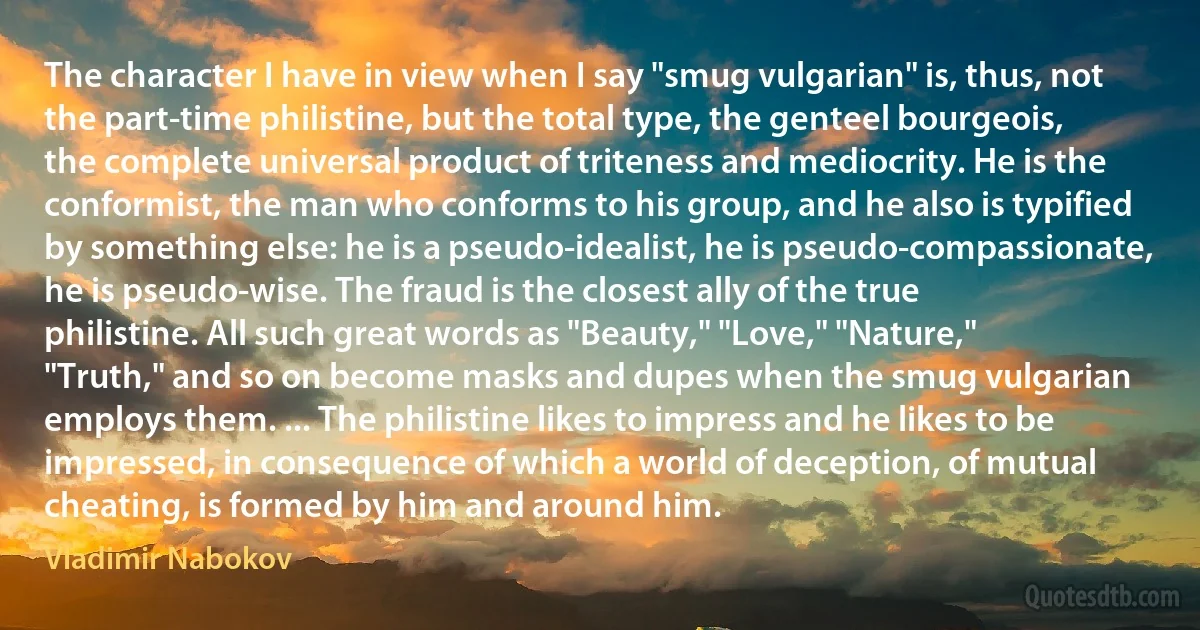 The character I have in view when I say "smug vulgarian" is, thus, not the part-time philistine, but the total type, the genteel bourgeois, the complete universal product of triteness and mediocrity. He is the conformist, the man who conforms to his group, and he also is typified by something else: he is a pseudo-idealist, he is pseudo-compassionate, he is pseudo-wise. The fraud is the closest ally of the true philistine. All such great words as "Beauty," "Love," "Nature," "Truth," and so on become masks and dupes when the smug vulgarian employs them. ... The philistine likes to impress and he likes to be impressed, in consequence of which a world of deception, of mutual cheating, is formed by him and around him. (Vladimir Nabokov)