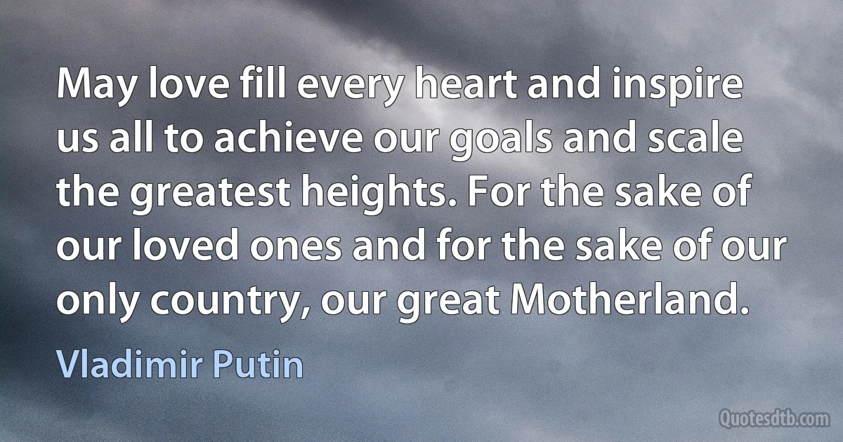 May love fill every heart and inspire us all to achieve our goals and scale the greatest heights. For the sake of our loved ones and for the sake of our only country, our great Motherland. (Vladimir Putin)