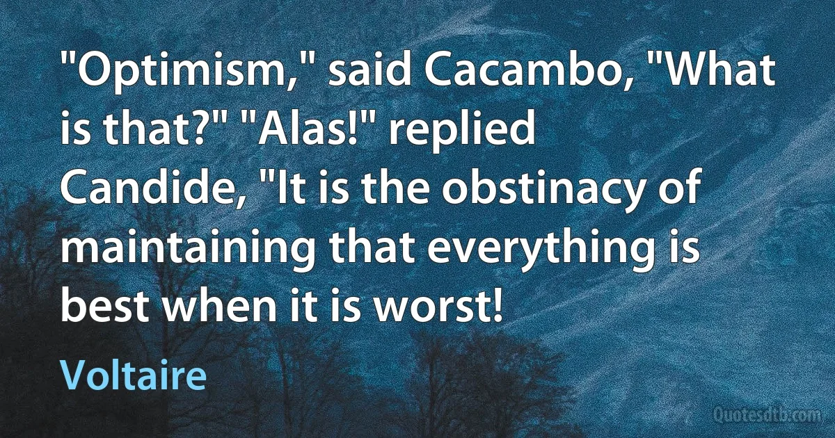 "Optimism," said Cacambo, "What is that?" "Alas!" replied Candide, "It is the obstinacy of maintaining that everything is best when it is worst! (Voltaire)