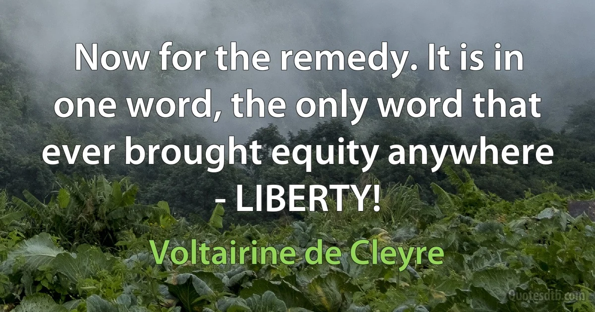 Now for the remedy. It is in one word, the only word that ever brought equity anywhere - LIBERTY! (Voltairine de Cleyre)