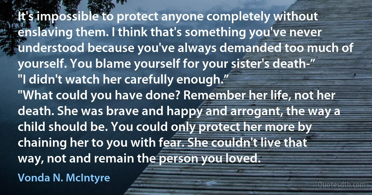 It's impossible to protect anyone completely without enslaving them. I think that's something you've never understood because you've always demanded too much of yourself. You blame yourself for your sister's death-”
"I didn't watch her carefully enough.”
"What could you have done? Remember her life, not her death. She was brave and happy and arrogant, the way a child should be. You could only protect her more by chaining her to you with fear. She couldn't live that way, not and remain the person you loved. (Vonda N. McIntyre)