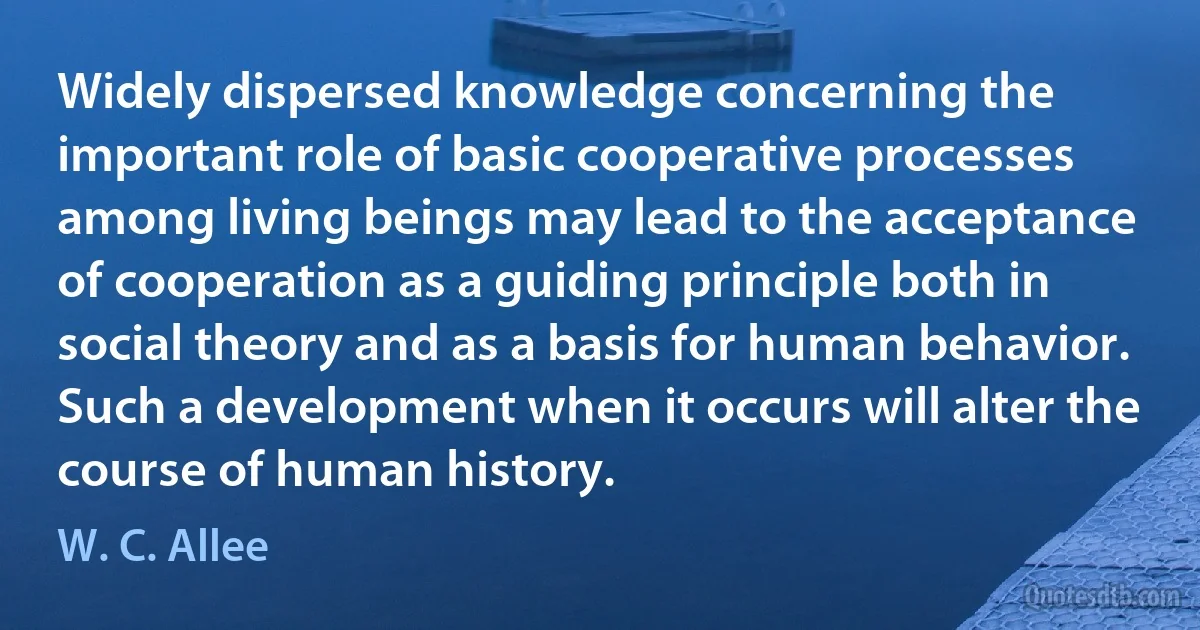 Widely dispersed knowledge concerning the important role of basic cooperative processes among living beings may lead to the acceptance of cooperation as a guiding principle both in social theory and as a basis for human behavior. Such a development when it occurs will alter the course of human history. (W. C. Allee)