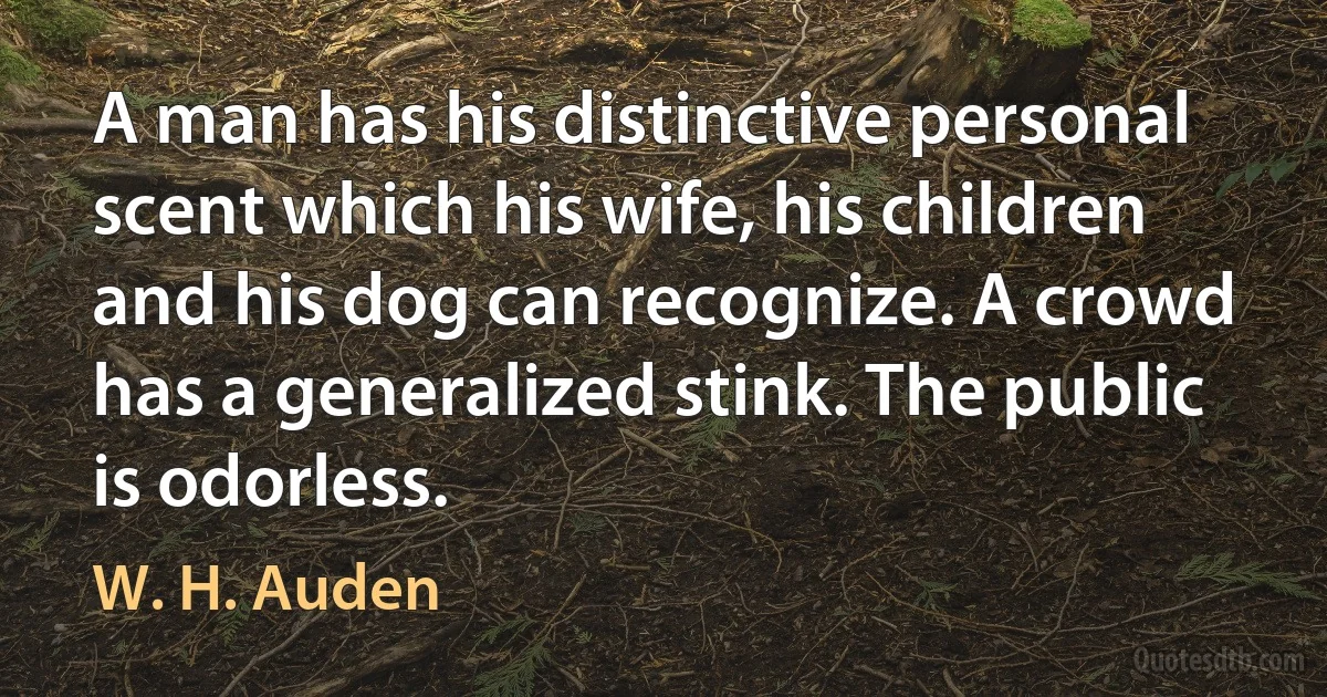 A man has his distinctive personal scent which his wife, his children and his dog can recognize. A crowd has a generalized stink. The public is odorless. (W. H. Auden)