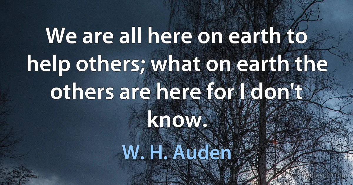 We are all here on earth to help others; what on earth the others are here for I don't know. (W. H. Auden)