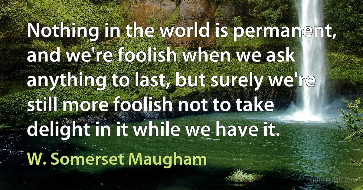 Nothing in the world is permanent, and we're foolish when we ask anything to last, but surely we're still more foolish not to take delight in it while we have it. (W. Somerset Maugham)