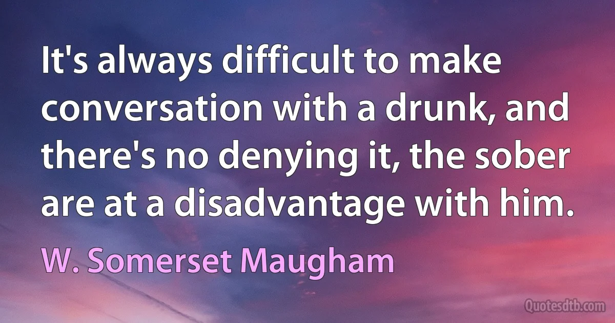 It's always difficult to make conversation with a drunk, and there's no denying it, the sober are at a disadvantage with him. (W. Somerset Maugham)