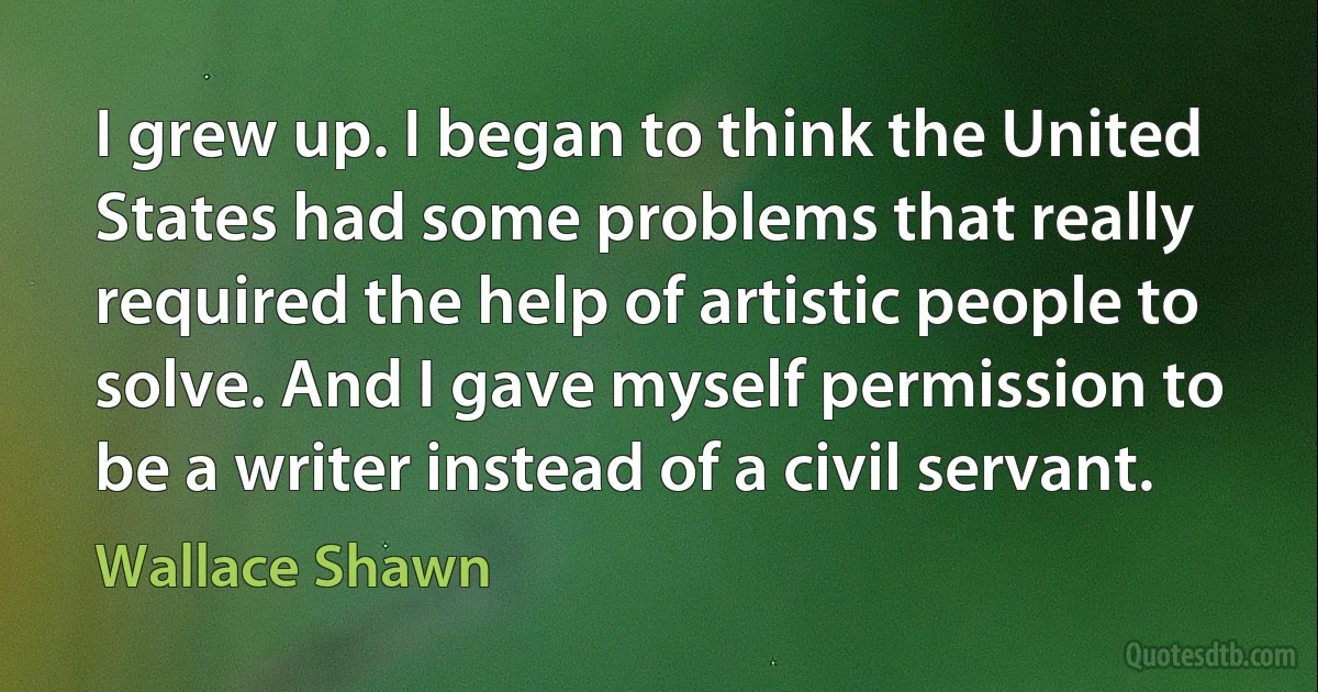 I grew up. I began to think the United States had some problems that really required the help of artistic people to solve. And I gave myself permission to be a writer instead of a civil servant. (Wallace Shawn)