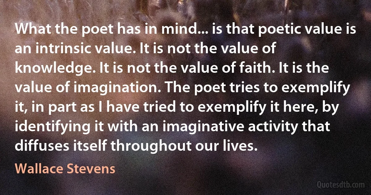 What the poet has in mind... is that poetic value is an intrinsic value. It is not the value of knowledge. It is not the value of faith. It is the value of imagination. The poet tries to exemplify it, in part as I have tried to exemplify it here, by identifying it with an imaginative activity that diffuses itself throughout our lives. (Wallace Stevens)