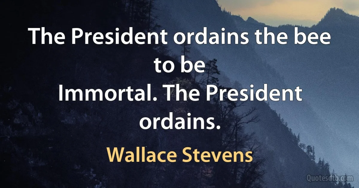 The President ordains the bee to be
Immortal. The President ordains. (Wallace Stevens)