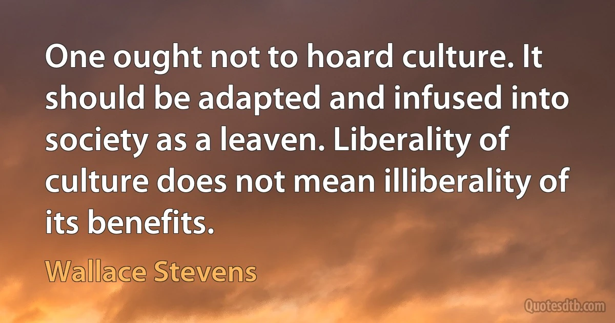 One ought not to hoard culture. It should be adapted and infused into society as a leaven. Liberality of culture does not mean illiberality of its benefits. (Wallace Stevens)