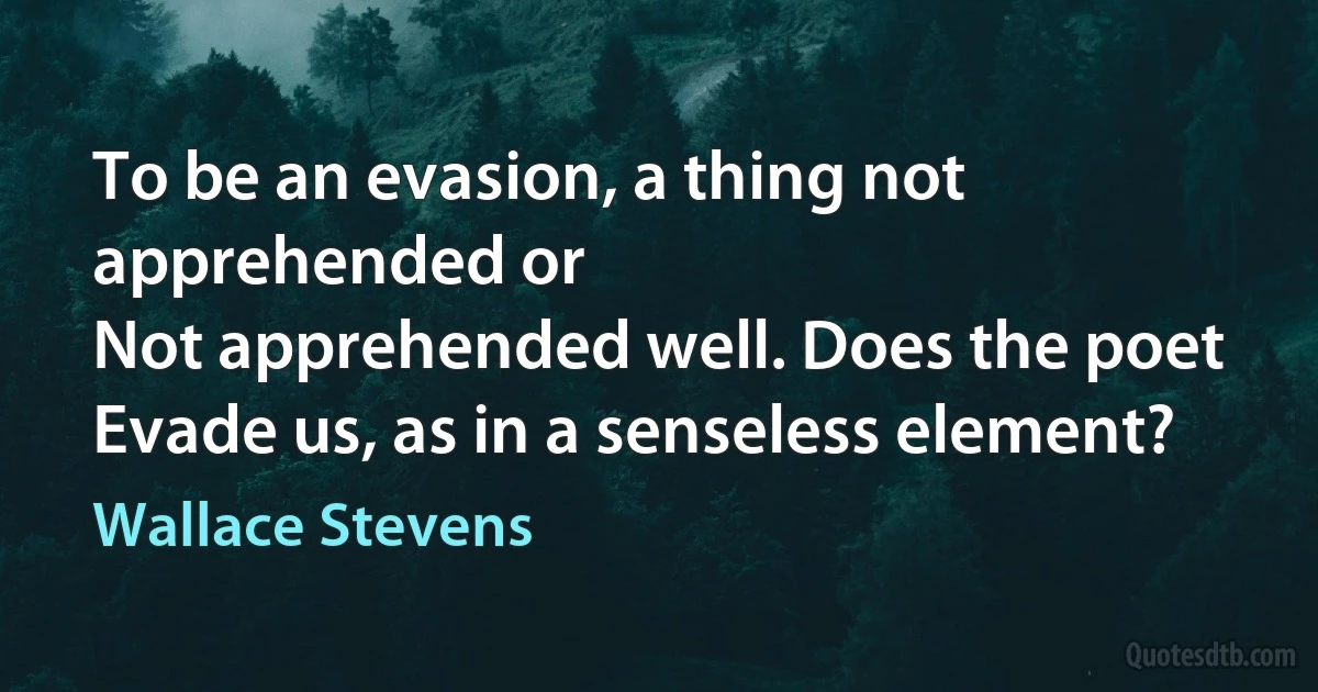 To be an evasion, a thing not apprehended or
Not apprehended well. Does the poet
Evade us, as in a senseless element? (Wallace Stevens)