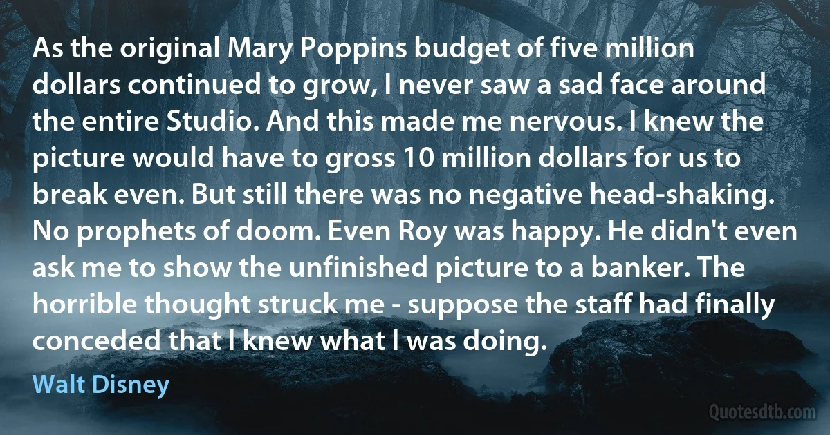 As the original Mary Poppins budget of five million dollars continued to grow, I never saw a sad face around the entire Studio. And this made me nervous. I knew the picture would have to gross 10 million dollars for us to break even. But still there was no negative head-shaking. No prophets of doom. Even Roy was happy. He didn't even ask me to show the unfinished picture to a banker. The horrible thought struck me - suppose the staff had finally conceded that I knew what I was doing. (Walt Disney)