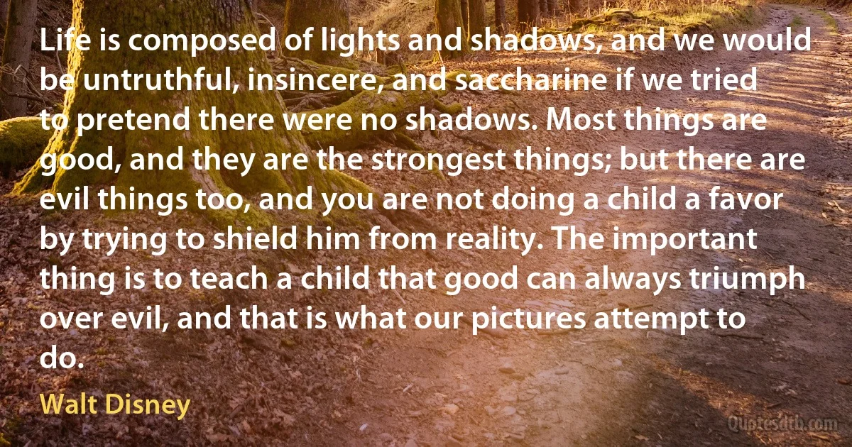 Life is composed of lights and shadows, and we would be untruthful, insincere, and saccharine if we tried to pretend there were no shadows. Most things are good, and they are the strongest things; but there are evil things too, and you are not doing a child a favor by trying to shield him from reality. The important thing is to teach a child that good can always triumph over evil, and that is what our pictures attempt to do. (Walt Disney)