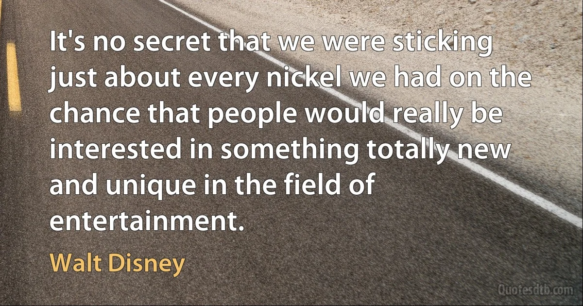 It's no secret that we were sticking just about every nickel we had on the chance that people would really be interested in something totally new and unique in the field of entertainment. (Walt Disney)