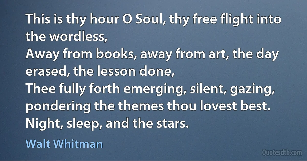 This is thy hour O Soul, thy free flight into the wordless,
Away from books, away from art, the day erased, the lesson done,
Thee fully forth emerging, silent, gazing, pondering the themes thou lovest best.
Night, sleep, and the stars. (Walt Whitman)