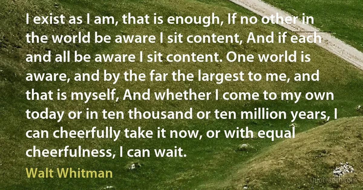 I exist as I am, that is enough, If no other in the world be aware I sit content, And if each and all be aware I sit content. One world is aware, and by the far the largest to me, and that is myself, And whether I come to my own today or in ten thousand or ten million years, I can cheerfully take it now, or with equal cheerfulness, I can wait. (Walt Whitman)