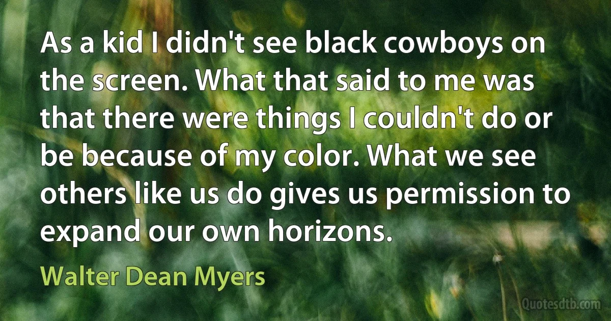 As a kid I didn't see black cowboys on the screen. What that said to me was that there were things I couldn't do or be because of my color. What we see others like us do gives us permission to expand our own horizons. (Walter Dean Myers)