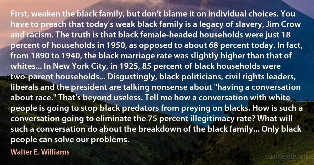 First, weaken the black family, but don't blame it on individual choices. You have to preach that today's weak black family is a legacy of slavery, Jim Crow and racism. The truth is that black female-headed households were just 18 percent of households in 1950, as opposed to about 68 percent today. In fact, from 1890 to 1940, the black marriage rate was slightly higher than that of whites... In New York City, in 1925, 85 percent of black households were two-parent households... Disgustingly, black politicians, civil rights leaders, liberals and the president are talking nonsense about "having a conversation about race." That's beyond useless. Tell me how a conversation with white people is going to stop black predators from preying on blacks. How is such a conversation going to eliminate the 75 percent illegitimacy rate? What will such a conversation do about the breakdown of the black family... Only black people can solve our problems. (Walter E. Williams)