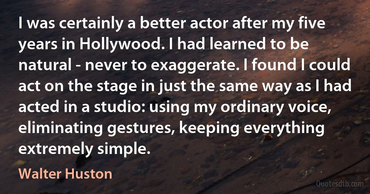 I was certainly a better actor after my five years in Hollywood. I had learned to be natural - never to exaggerate. I found I could act on the stage in just the same way as I had acted in a studio: using my ordinary voice, eliminating gestures, keeping everything extremely simple. (Walter Huston)