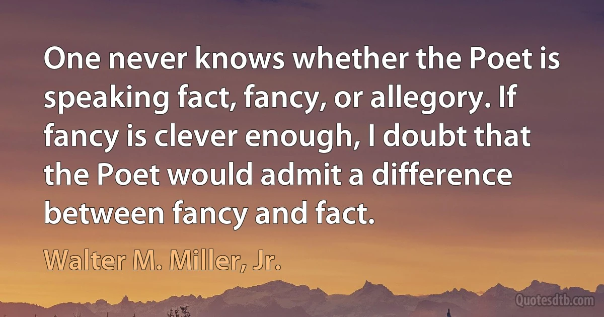 One never knows whether the Poet is speaking fact, fancy, or allegory. If fancy is clever enough, I doubt that the Poet would admit a difference between fancy and fact. (Walter M. Miller, Jr.)