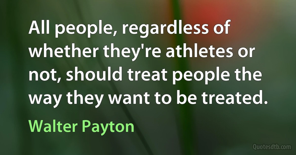 All people, regardless of whether they're athletes or not, should treat people the way they want to be treated. (Walter Payton)