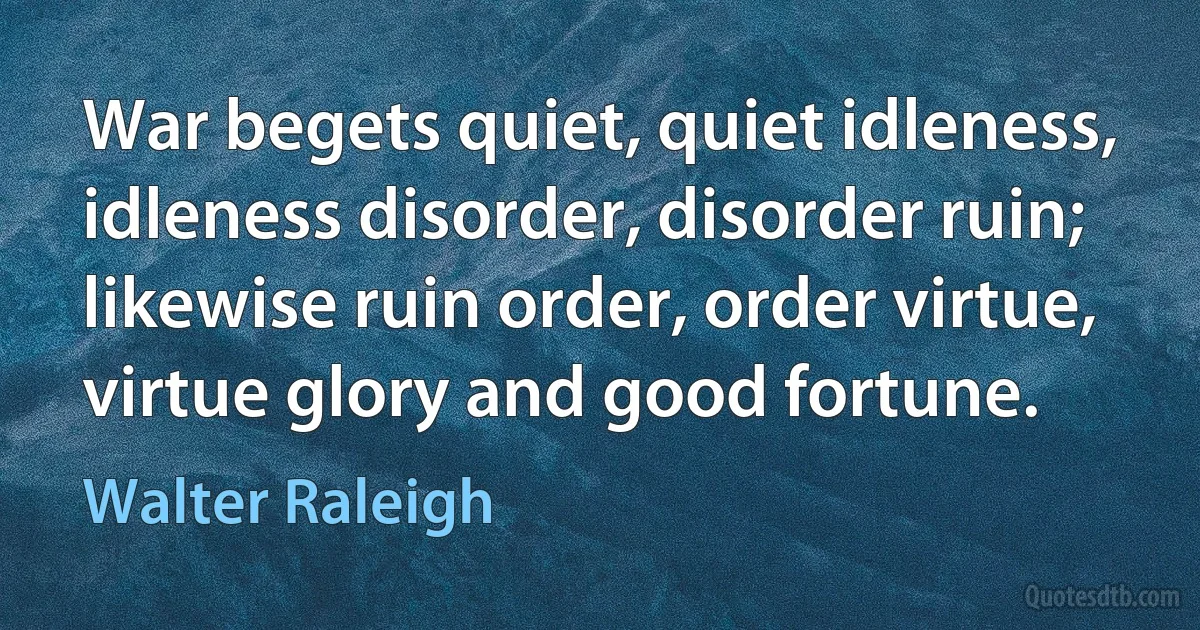 War begets quiet, quiet idleness, idleness disorder, disorder ruin; likewise ruin order, order virtue, virtue glory and good fortune. (Walter Raleigh)