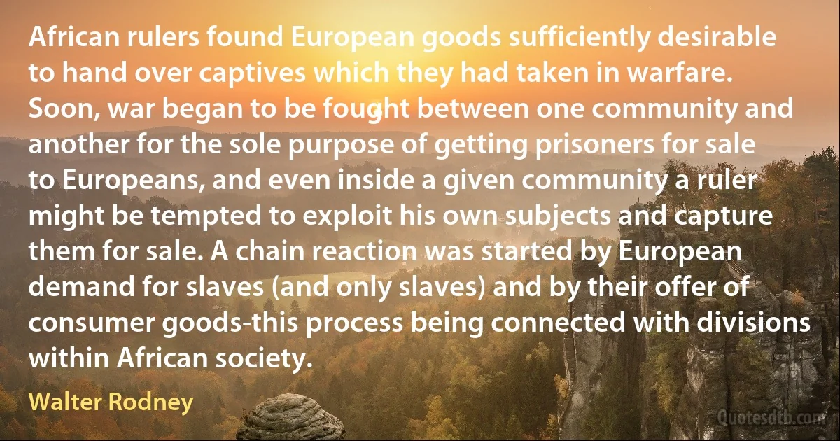 African rulers found European goods sufficiently desirable to hand over captives which they had taken in warfare. Soon, war began to be fought between one community and another for the sole purpose of getting prisoners for sale to Europeans, and even inside a given community a ruler might be tempted to exploit his own subjects and capture them for sale. A chain reaction was started by European demand for slaves (and only slaves) and by their offer of consumer goods-this process being connected with divisions within African society. (Walter Rodney)