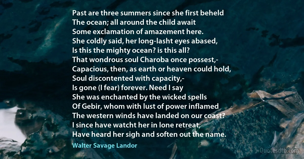 Past are three summers since she first beheld
The ocean; all around the child await
Some exclamation of amazement here.
She coldly said, her long-lasht eyes abased,
Is this the mighty ocean? is this all?
That wondrous soul Charoba once possest,-
Capacious, then, as earth or heaven could hold,
Soul discontented with capacity,-
Is gone (I fear) forever. Need I say
She was enchanted by the wicked spells
Of Gebir, whom with lust of power inflamed
The western winds have landed on our coast?
I since have watcht her in lone retreat,
Have heard her sigh and soften out the name. (Walter Savage Landor)