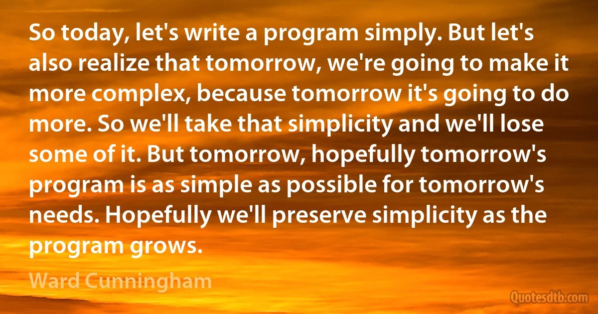 So today, let's write a program simply. But let's also realize that tomorrow, we're going to make it more complex, because tomorrow it's going to do more. So we'll take that simplicity and we'll lose some of it. But tomorrow, hopefully tomorrow's program is as simple as possible for tomorrow's needs. Hopefully we'll preserve simplicity as the program grows. (Ward Cunningham)