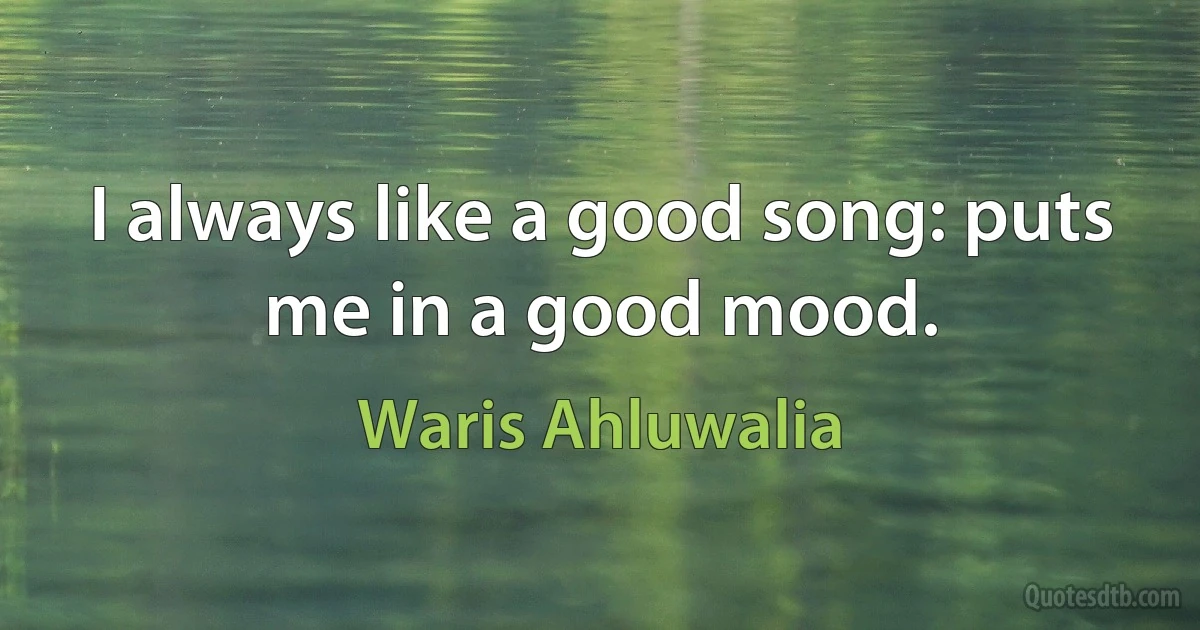 I always like a good song: puts me in a good mood. (Waris Ahluwalia)