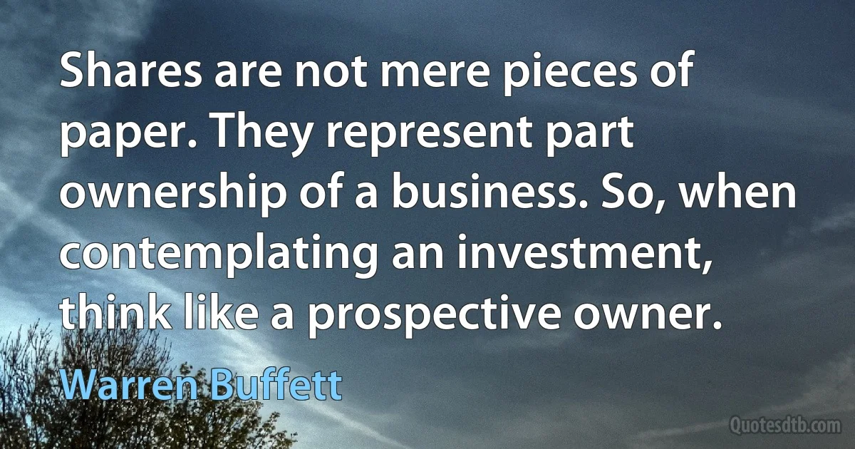 Shares are not mere pieces of paper. They represent part ownership of a business. So, when contemplating an investment, think like a prospective owner. (Warren Buffett)