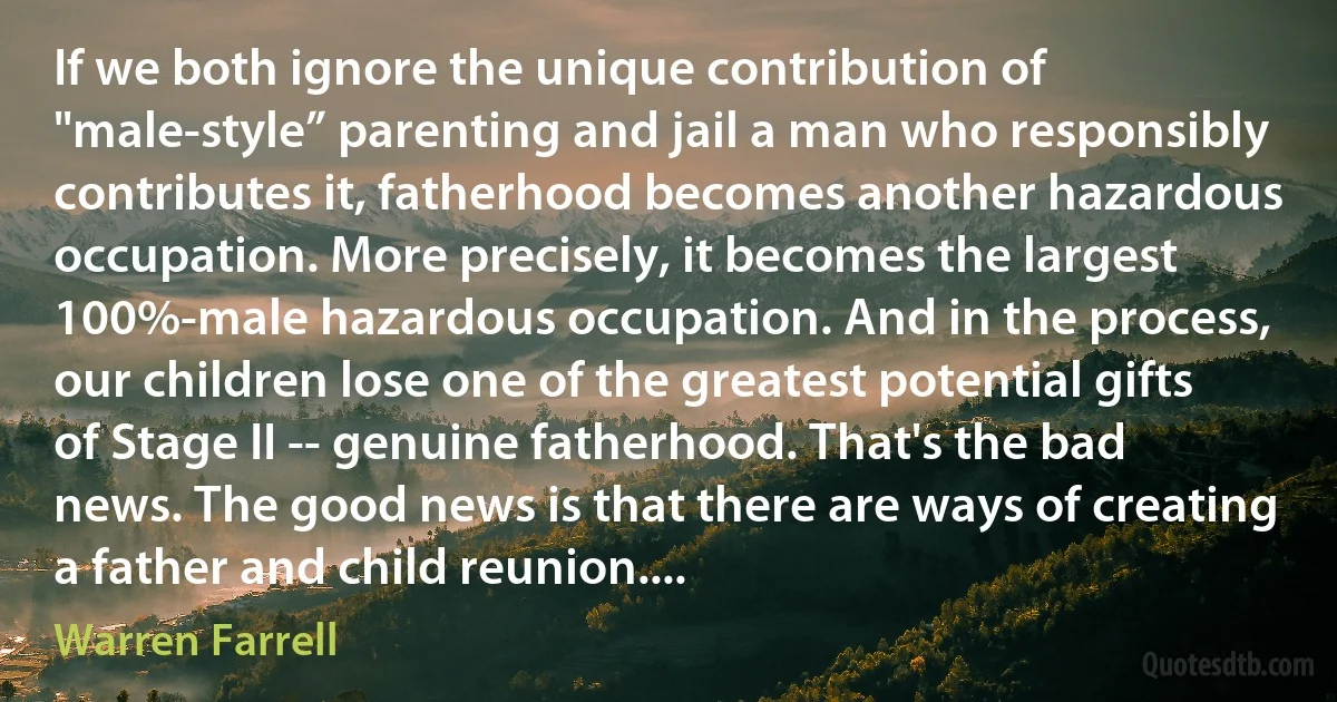 If we both ignore the unique contribution of "male-style” parenting and jail a man who responsibly contributes it, fatherhood becomes another hazardous occupation. More precisely, it becomes the largest 100%-male hazardous occupation. And in the process, our children lose one of the greatest potential gifts of Stage II -- genuine fatherhood. That's the bad news. The good news is that there are ways of creating a father and child reunion.... (Warren Farrell)