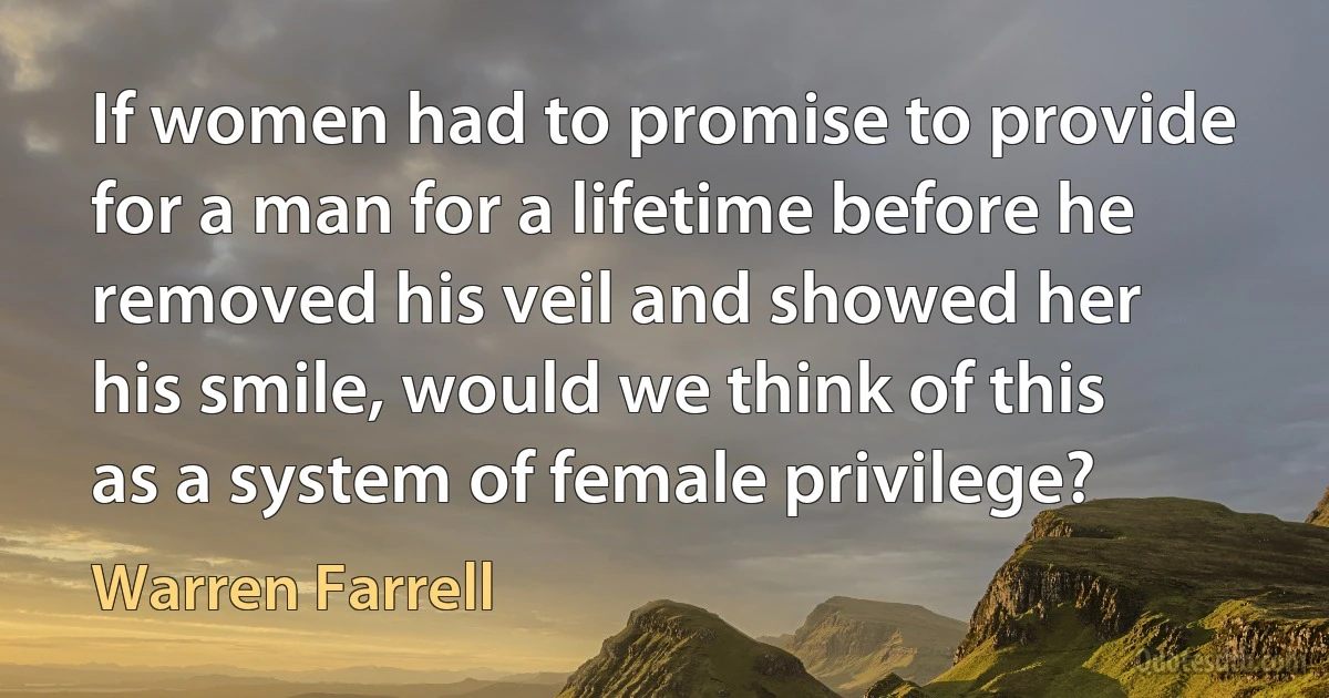 If women had to promise to provide for a man for a lifetime before he removed his veil and showed her his smile, would we think of this as a system of female privilege? (Warren Farrell)