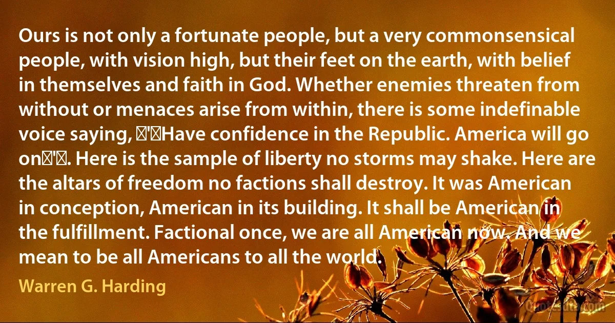 Ours is not only a fortunate people, but a very commonsensical people, with vision high, but their feet on the earth, with belief in themselves and faith in God. Whether enemies threaten from without or menaces arise from within, there is some indefinable voice saying, ‍'‍Have confidence in the Republic. America will go on‍'‍. Here is the sample of liberty no storms may shake. Here are the altars of freedom no factions shall destroy. It was American in conception, American in its building. It shall be American in the fulfillment. Factional once, we are all American now. And we mean to be all Americans to all the world. (Warren G. Harding)