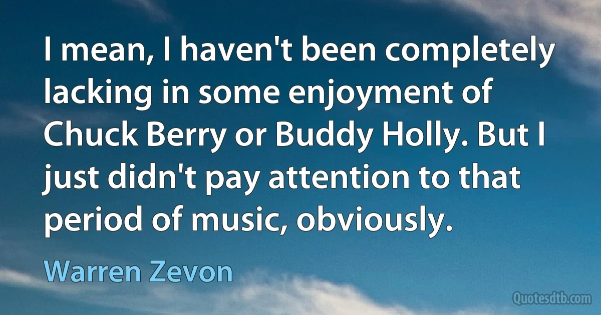 I mean, I haven't been completely lacking in some enjoyment of Chuck Berry or Buddy Holly. But I just didn't pay attention to that period of music, obviously. (Warren Zevon)