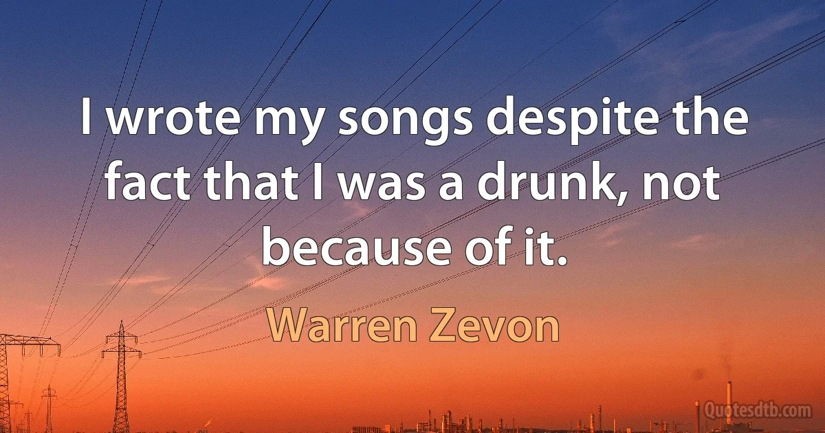 I wrote my songs despite the fact that I was a drunk, not because of it. (Warren Zevon)