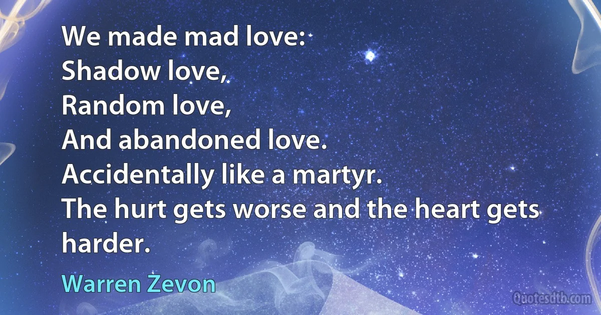 We made mad love:
Shadow love,
Random love,
And abandoned love.
Accidentally like a martyr.
The hurt gets worse and the heart gets harder. (Warren Zevon)