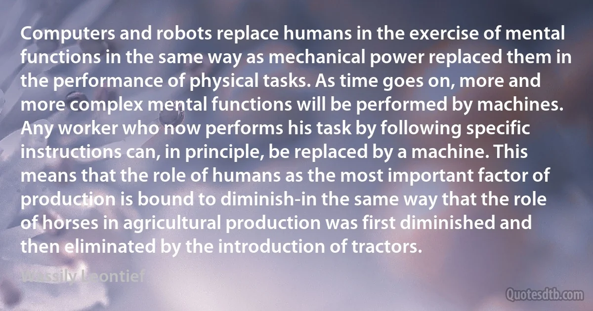 Computers and robots replace humans in the exercise of mental functions in the same way as mechanical power replaced them in the performance of physical tasks. As time goes on, more and more complex mental functions will be performed by machines. Any worker who now performs his task by following specific instructions can, in principle, be replaced by a machine. This means that the role of humans as the most important factor of production is bound to diminish-in the same way that the role of horses in agricultural production was first diminished and then eliminated by the introduction of tractors. (Wassily Leontief)