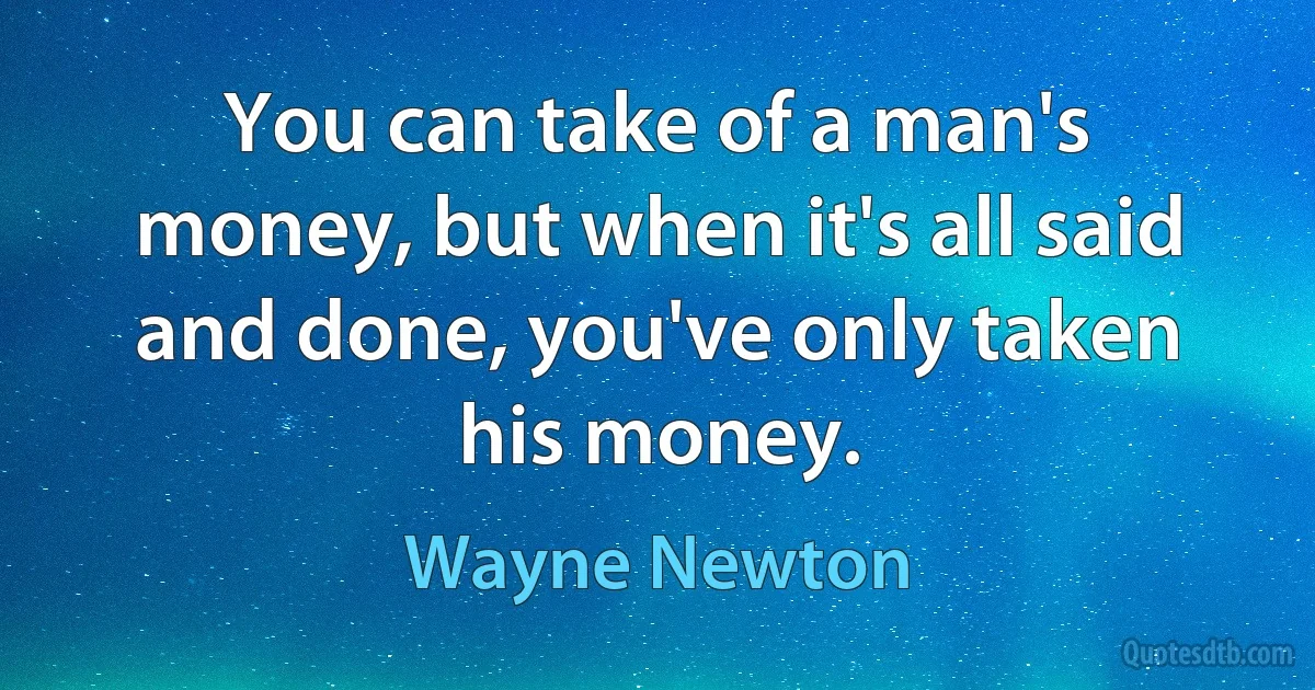 You can take of a man's money, but when it's all said and done, you've only taken his money. (Wayne Newton)