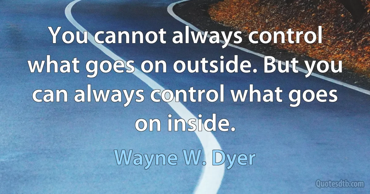 You cannot always control what goes on outside. But you can always control what goes on inside. (Wayne W. Dyer)