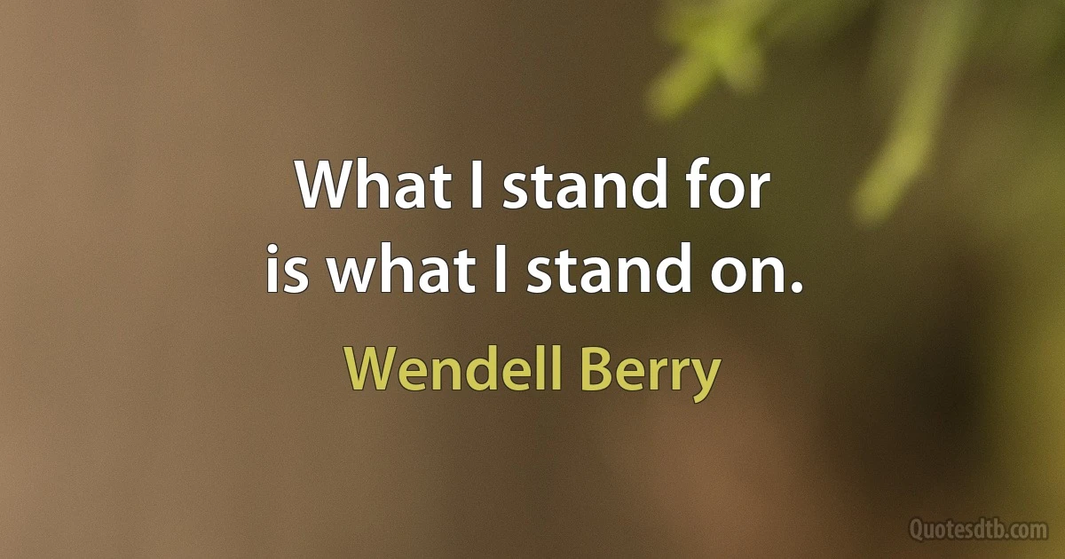 What I stand for
is what I stand on. (Wendell Berry)