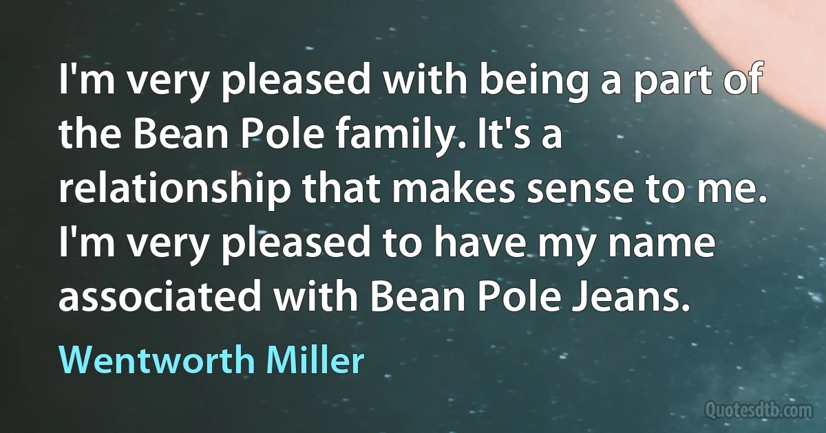 I'm very pleased with being a part of the Bean Pole family. It's a relationship that makes sense to me. I'm very pleased to have my name associated with Bean Pole Jeans. (Wentworth Miller)